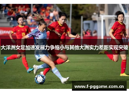 大洋洲女足加速发展力争缩小与其他大洲实力差距实现突破 大洋洲女足加速发展力争缩小与其他大洲实力差距实现突破
